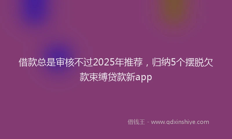 借款总是审核不过2025年推荐，归纳5个摆脱欠款束缚贷款新app