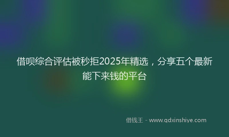 借呗综合评估被秒拒2025年精选，分享五个最新能下来钱的平台