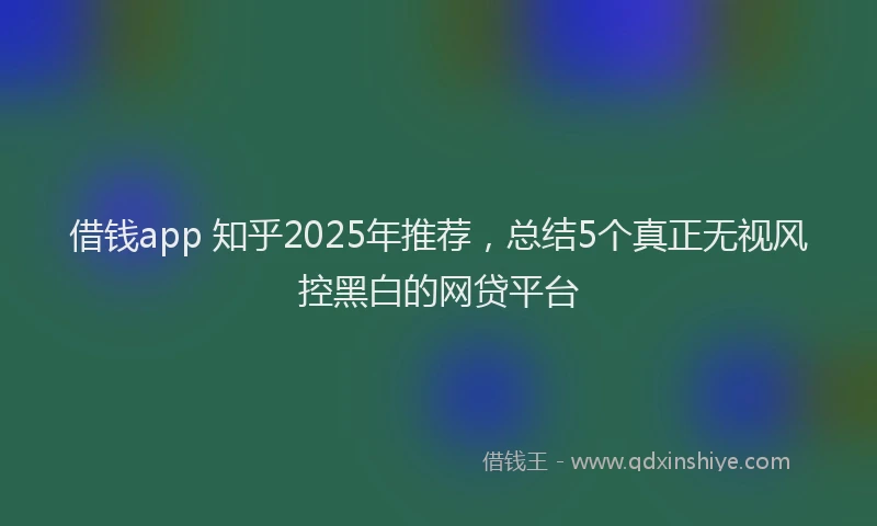 借钱app 知乎2025年推荐，总结5个真正无视风控黑白的网贷平台