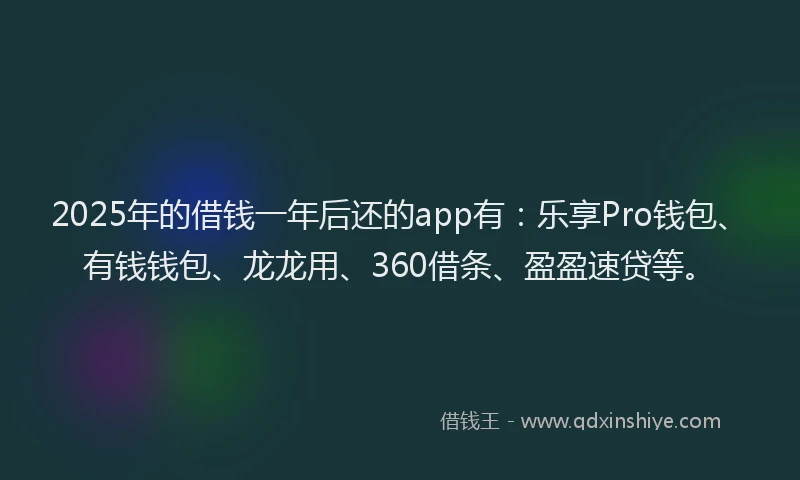2025年的借钱一年后还的app有：乐享Pro钱包、有钱钱包、龙龙用、360借条、盈盈速贷等。