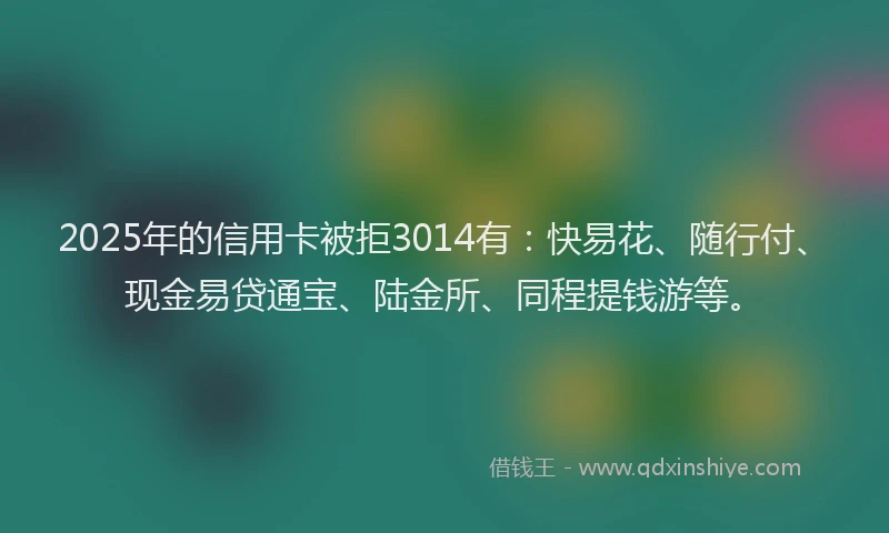 2025年的信用卡被拒3014有：快易花、随行付、现金易贷通宝、陆金所、同程提钱游等。