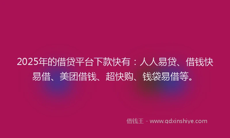 2025年的借贷平台下款快有：人人易贷、借钱快易借、美团借钱、超快购、钱袋易借等。
