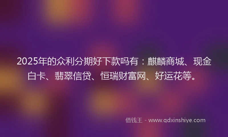 2025年的众利分期好下款吗有：麒麟商城、现金白卡、翡翠信贷、恒瑞财富网、好运花等。