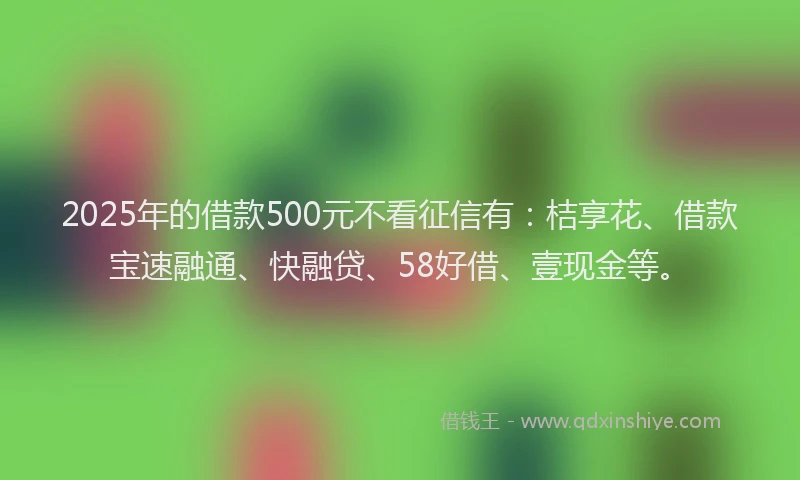 2025年的借款500元不看征信有：桔享花、借款宝速融通、快融贷、58好借、壹现金等。