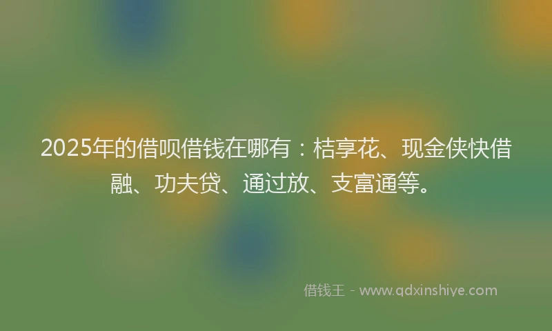 2025年的借呗借钱在哪有：桔享花、现金侠快借融、功夫贷、通过放、支富通等。