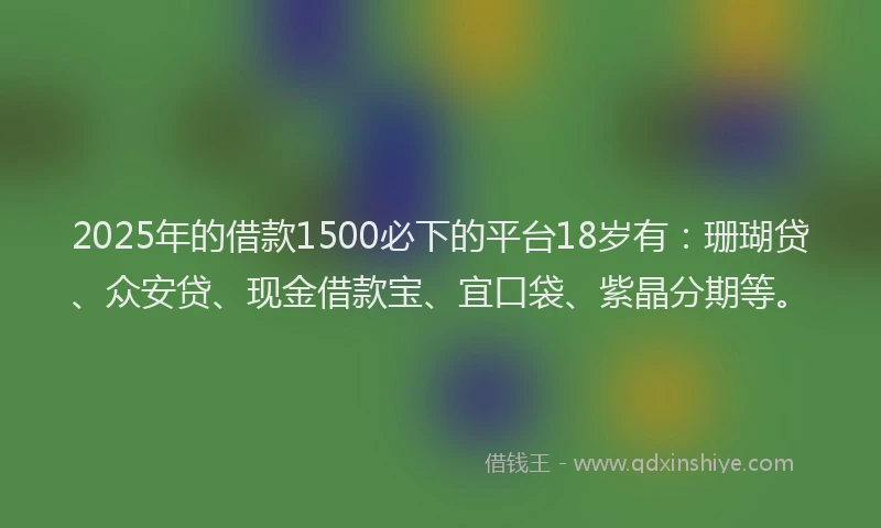 2025年的借款1500必下的平台18岁有：珊瑚贷、众安贷、现金借款宝、宜口袋、紫晶分期等。