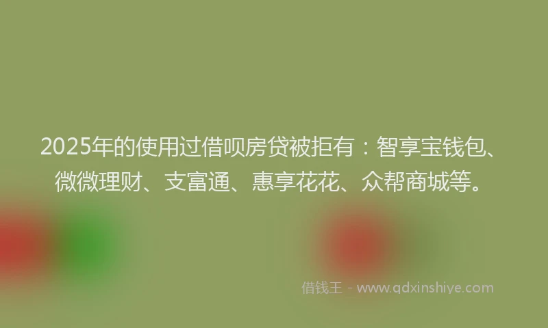 2025年的使用过借呗房贷被拒有：智享宝钱包、微微理财、支富通、惠享花花、众帮商城等。