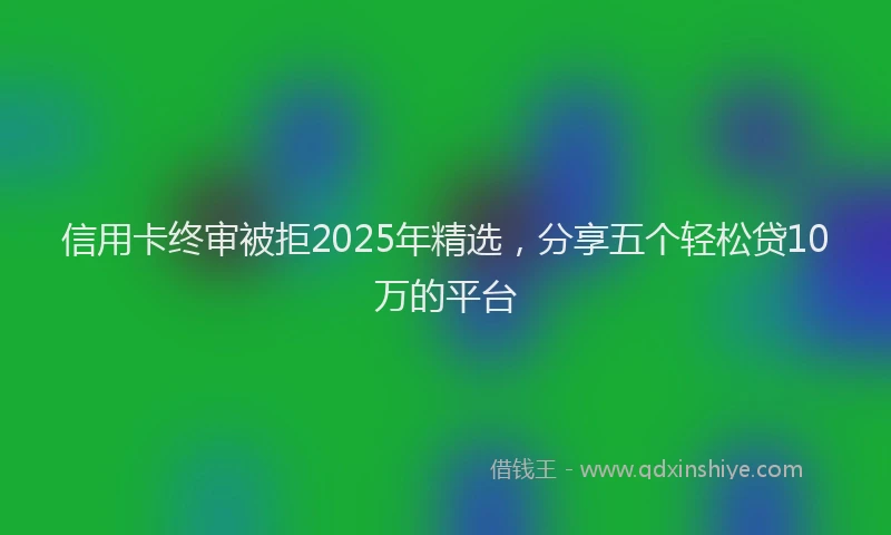 信用卡终审被拒2025年精选，分享五个轻松贷10万的平台