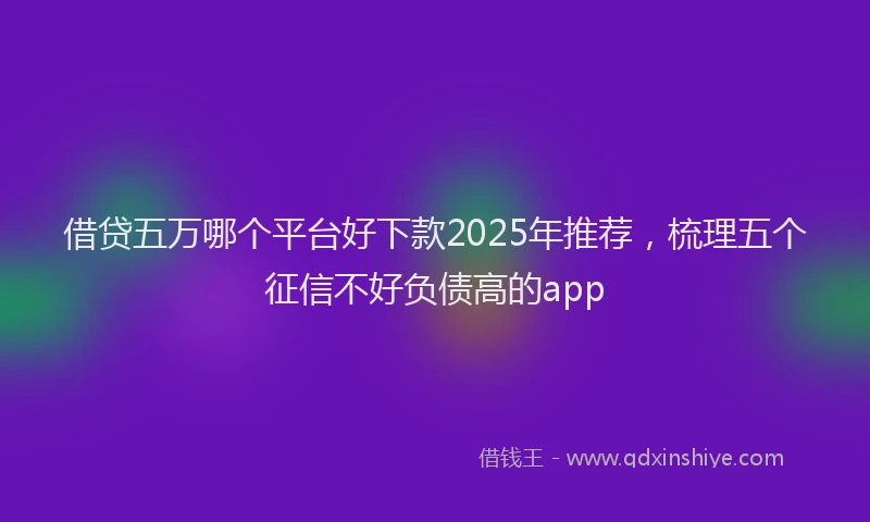 借贷五万哪个平台好下款2025年推荐，梳理五个征信不好负债高的app