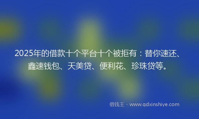 2025年的借款十个平台十个被拒有：替你速还、鑫速钱包、天美贷、便利花、珍珠贷等。