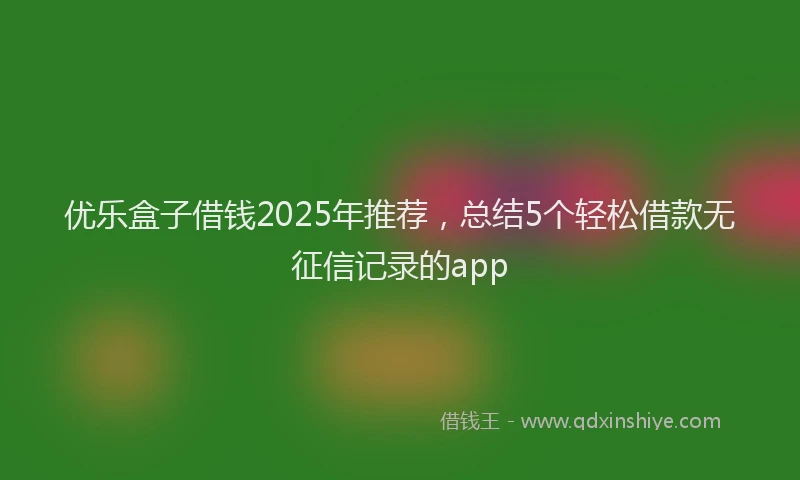 优乐盒子借钱2025年推荐，总结5个轻松借款无征信记录的app