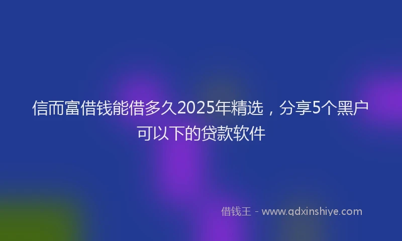 信而富借钱能借多久2025年精选，分享5个黑户可以下的贷款软件