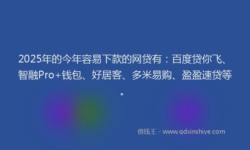 2025年的今年容易下款的网贷有：百度贷你飞、智融Pro+钱包、好居客、多米易购、盈盈速贷等。