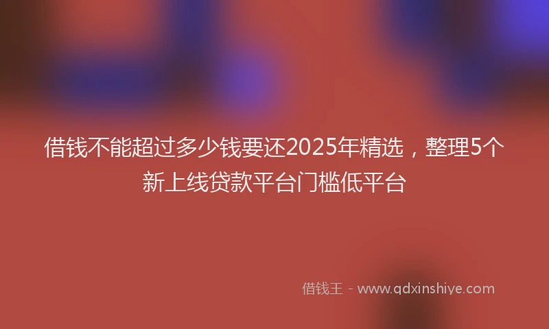 借钱不能超过多少钱要还2025年精选，整理5个新上线贷款平台门槛低平台