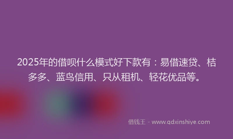 2025年的借呗什么模式好下款有：易借速贷、桔多多、蓝鸟信用、只从租机、轻花优品等。