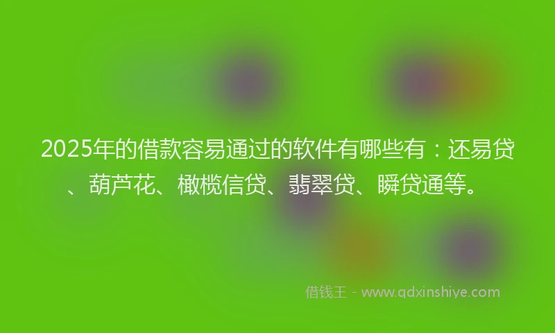 2025年的借款容易通过的软件有哪些有：还易贷、葫芦花、橄榄信贷、翡翠贷、瞬贷通等。