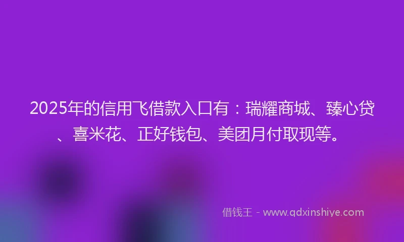 2025年的信用飞借款入口有：瑞耀商城、臻心贷、喜米花、正好钱包、美团月付取现等。