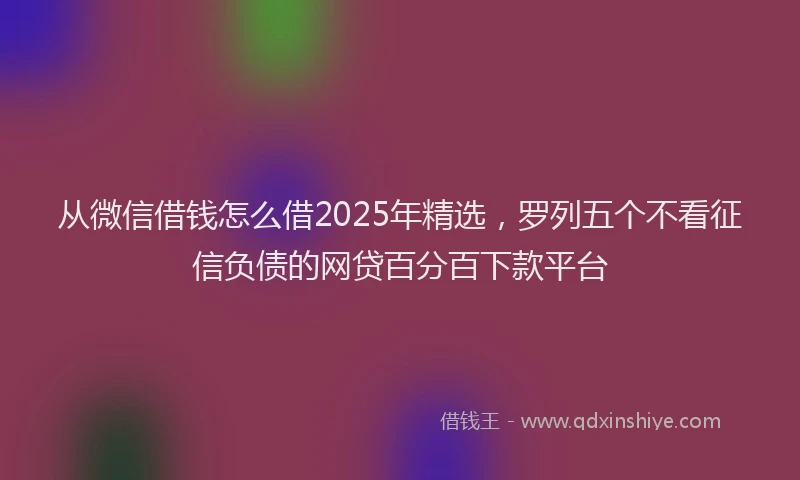 从微信借钱怎么借2025年精选，罗列五个不看征信负债的网贷百分百下款平台