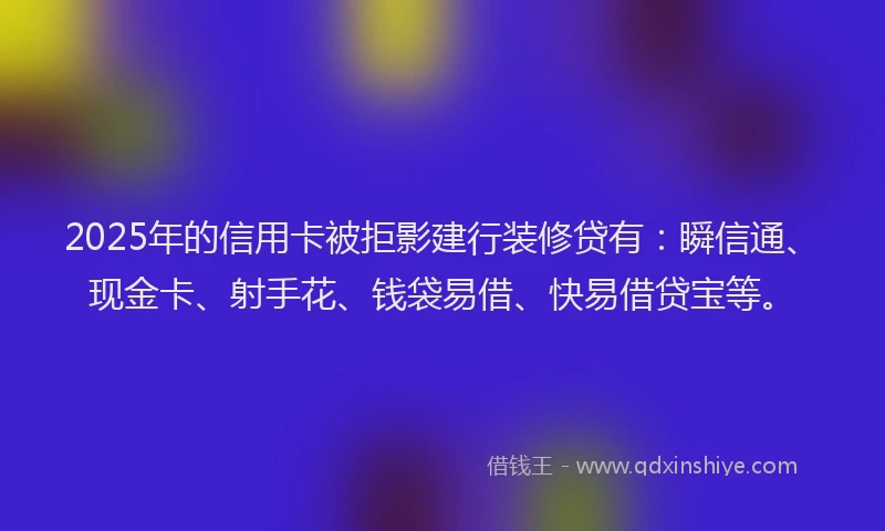 2025年的信用卡被拒影建行装修贷有：瞬信通、现金卡、射手花、钱袋易借、快易借贷宝等。