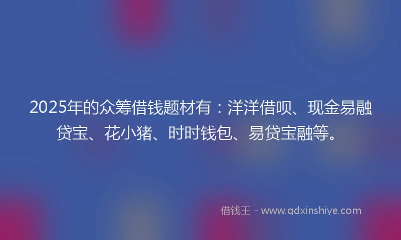 2025年的众筹借钱题材有：洋洋借呗、现金易融贷宝、花小猪、时时钱包、易贷宝融等。