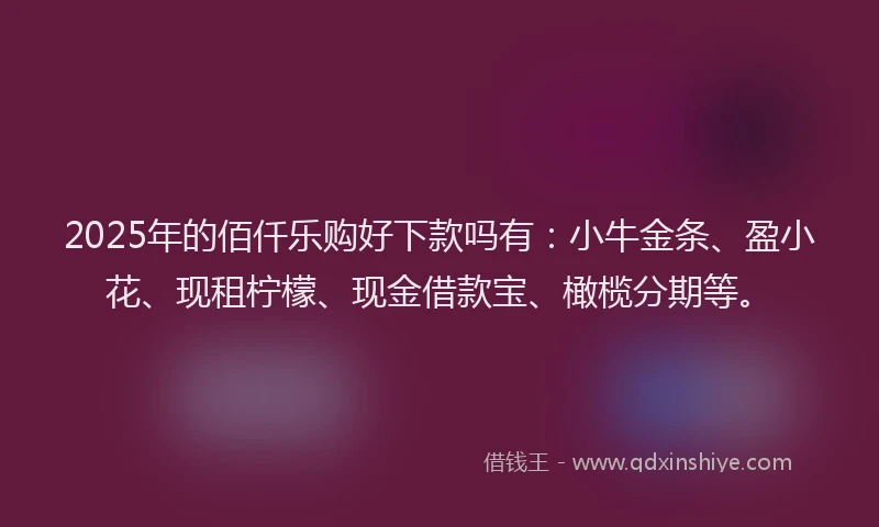 2025年的佰仟乐购好下款吗有：小牛金条、盈小花、现租柠檬、现金借款宝、橄榄分期等。