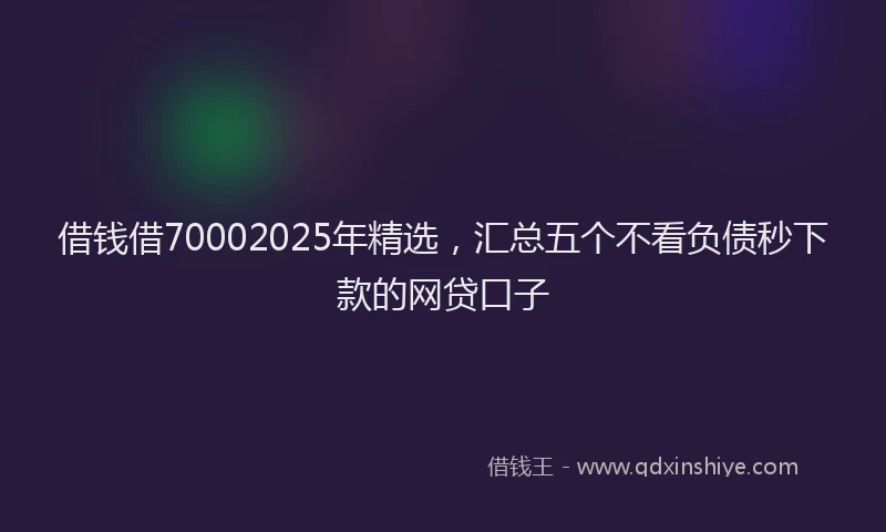 借钱借70002025年精选，汇总五个不看负债秒下款的网贷口子