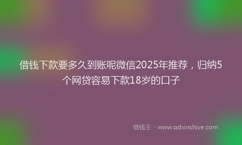 借钱下款要多久到账呢微信2025年推荐，归纳5个网贷容易下款18岁的口子