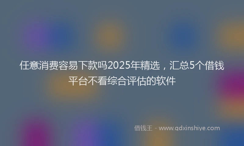 任意消费容易下款吗2025年精选，汇总5个借钱平台不看综合评估的软件