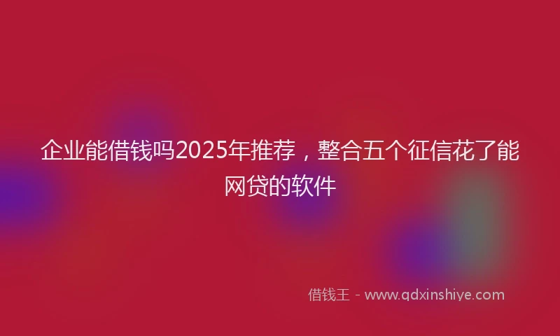 企业能借钱吗2025年推荐，整合五个征信花了能网贷的软件