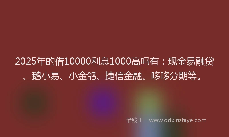 2025年的借10000利息1000高吗有：现金易融贷、鹅小易、小金鸽、捷信金融、哆哆分期等。