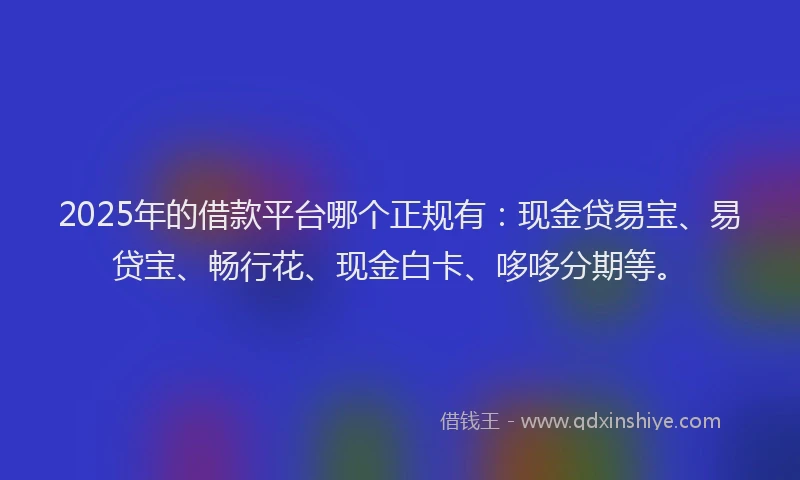 2025年的借款平台哪个正规有：现金贷易宝、易贷宝、畅行花、现金白卡、哆哆分期等。