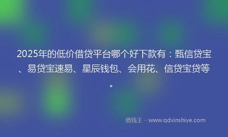 2025年的低价借贷平台哪个好下款有：甄信贷宝、易贷宝速易、星辰钱包、会用花、信贷宝贷等。