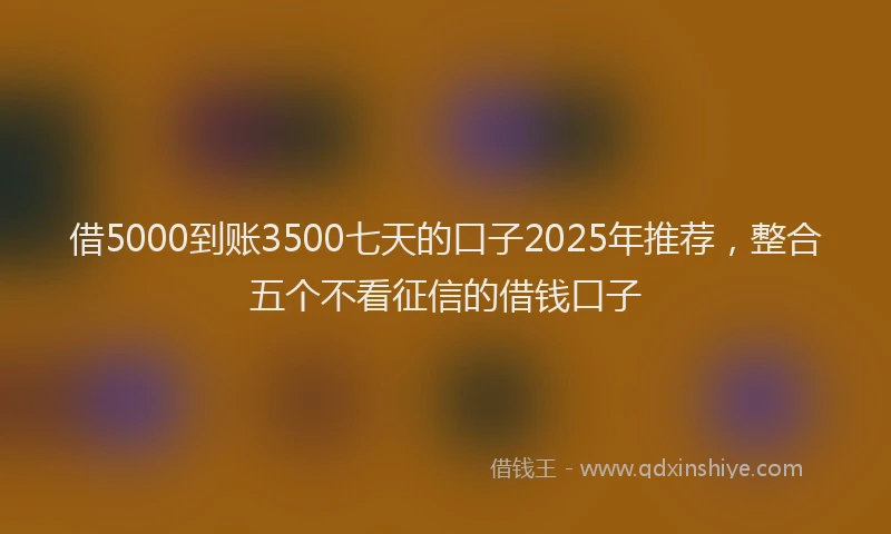 借5000到账3500七天的口子2025年推荐，整合五个不看征信的借钱口子