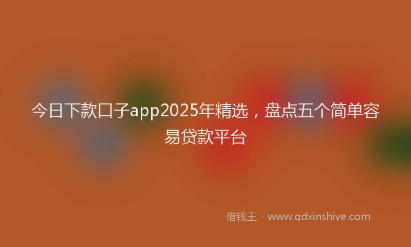 今日下款口子app2025年精选，盘点五个简单容易贷款平台