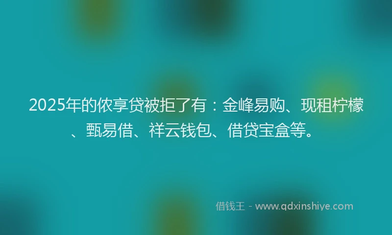 2025年的侬享贷被拒了有：金峰易购、现租柠檬、甄易借、祥云钱包、借贷宝盒等。