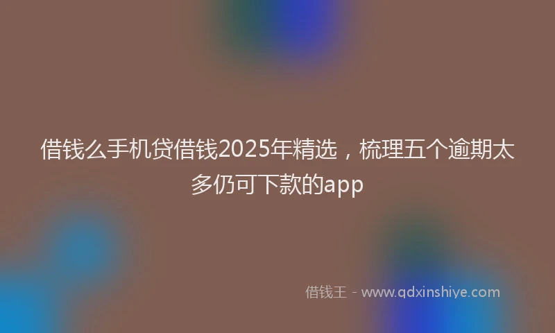 借钱么手机贷借钱2025年精选，梳理五个逾期太多仍可下款的app