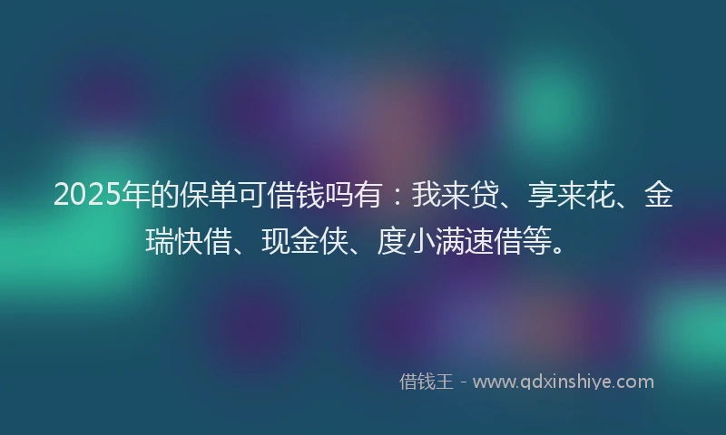 2025年的保单可借钱吗有：我来贷、享来花、金瑞快借、现金侠、度小满速借等。