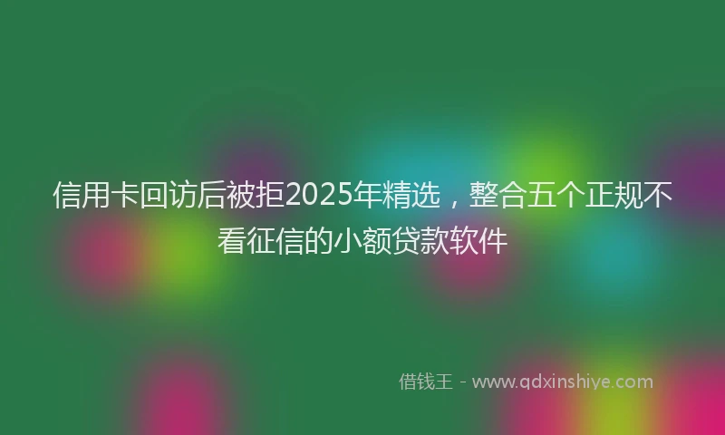 信用卡回访后被拒2025年精选，整合五个正规不看征信的小额贷款软件
