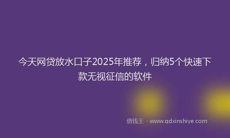 今天网贷放水口子2025年推荐，归纳5个快速下款无视征信的软件