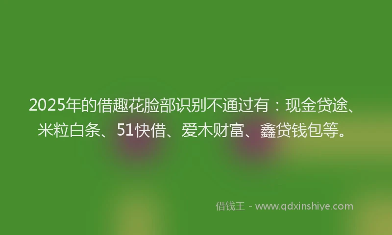 2025年的借趣花脸部识别不通过有：现金贷途、米粒白条、51快借、爱木财富、鑫贷钱包等。