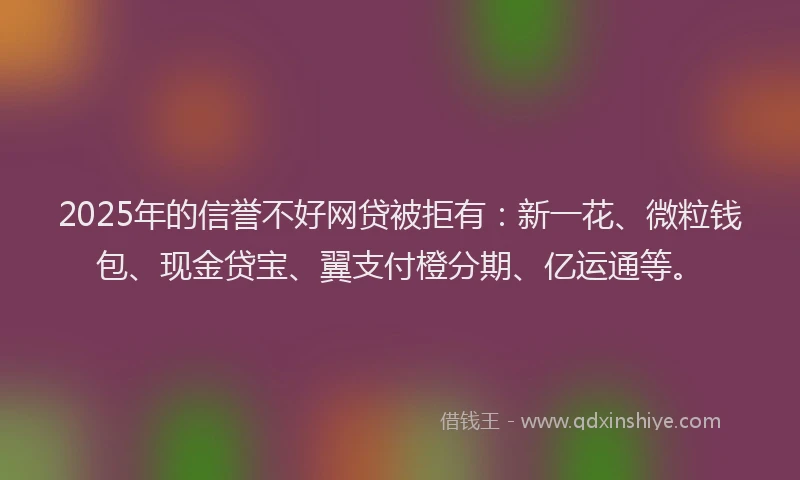 2025年的信誉不好网贷被拒有：新一花、微粒钱包、现金贷宝、翼支付橙分期、亿运通等。