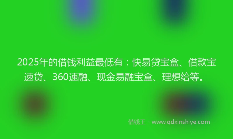 2025年的借钱利益最低有：快易贷宝盒、借款宝速贷、360速融、现金易融宝盒、理想给等。