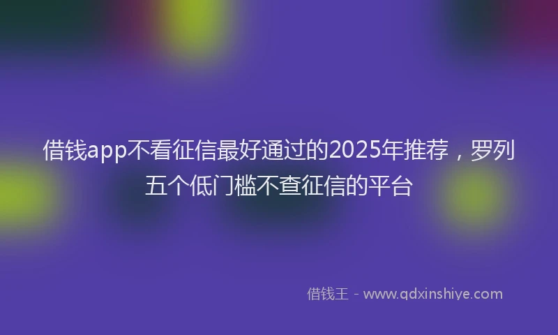 借钱app不看征信最好通过的2025年推荐，罗列五个低门槛不查征信的平台