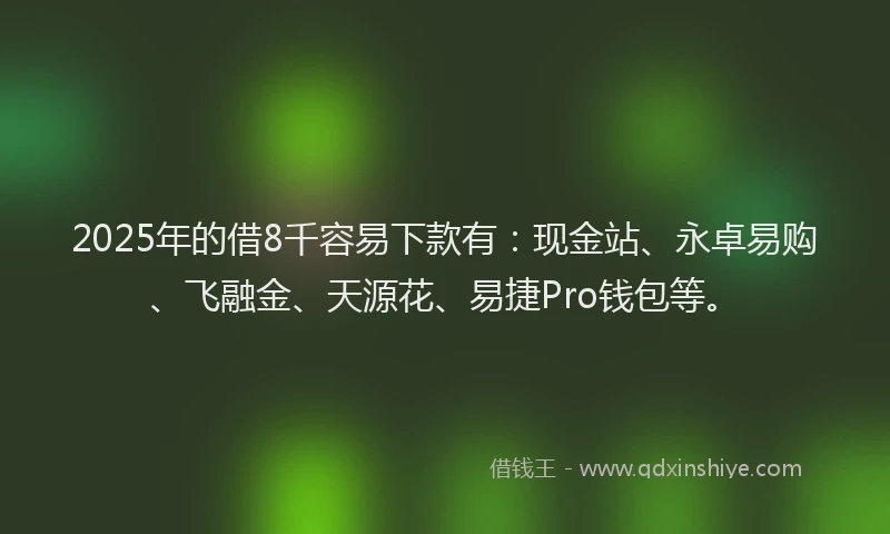 2025年的借8千容易下款有：现金站、永卓易购、飞融金、天源花、易捷Pro钱包等。