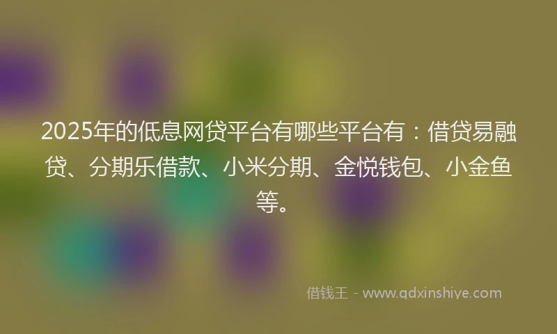 2025年的低息网贷平台有哪些平台有：借贷易融贷、分期乐借款、小米分期、金悦钱包、小金鱼等。