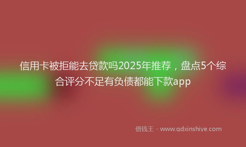 信用卡被拒能去贷款吗2025年推荐，盘点5个综合评分不足有负债都能下款app