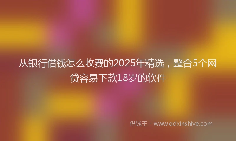 从银行借钱怎么收费的2025年精选，整合5个网贷容易下款18岁的软件