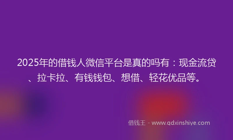 2025年的借钱人微信平台是真的吗有：现金流贷、拉卡拉、有钱钱包、想借、轻花优品等。