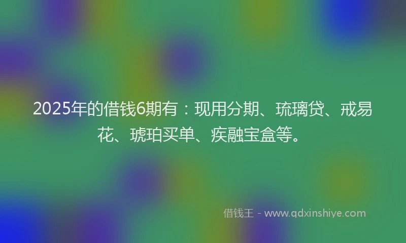 2025年的借钱6期有：现用分期、琉璃贷、戒易花、琥珀买单、疾融宝盒等。