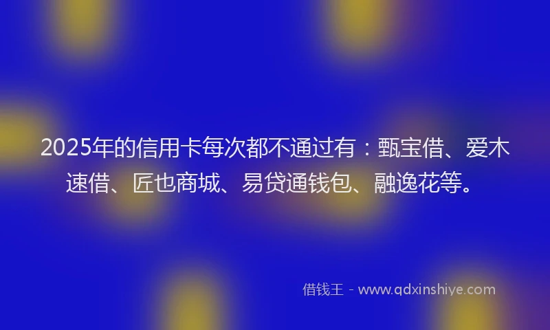 2025年的信用卡每次都不通过有：甄宝借、爱木速借、匠也商城、易贷通钱包、融逸花等。